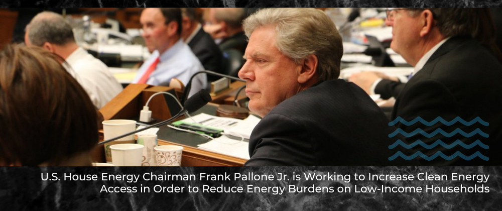 U.S. House Energy Chairman Frank Pallone Jr. is Working to Increase Clean Energy Access in Order to Reduce Energy Burdens on Low-Income Households